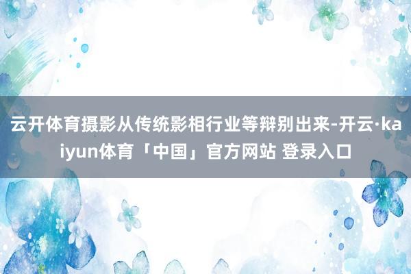 云开体育摄影从传统影相行业等辩别出来-开云·kaiyun体育「中国」官方网站 登录入口