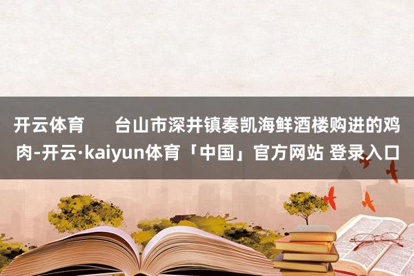 开云体育      台山市深井镇奏凯海鲜酒楼购进的鸡肉-开云·kaiyun体育「中国」官方网站 登录入口