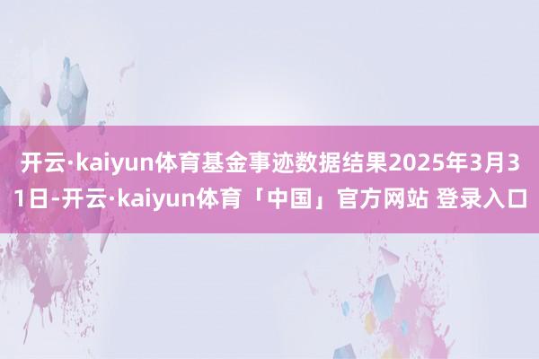 开云·kaiyun体育基金事迹数据结果2025年3月31日-开云·kaiyun体育「中国」官方网站 登录入口