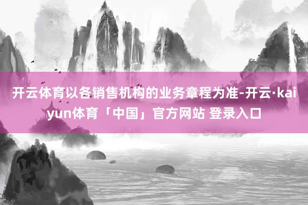 开云体育以各销售机构的业务章程为准-开云·kaiyun体育「中国」官方网站 登录入口