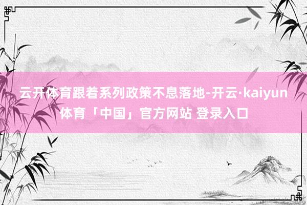 云开体育　　跟着系列政策不息落地-开云·kaiyun体育「中国」官方网站 登录入口