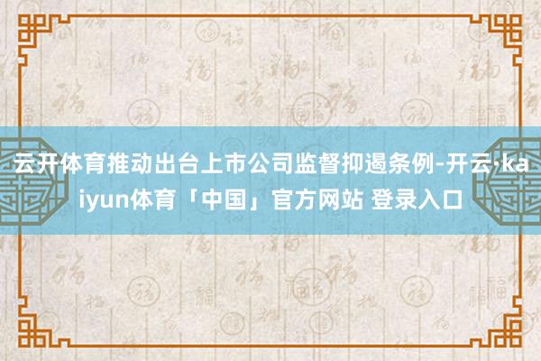 云开体育推动出台上市公司监督抑遏条例-开云·kaiyun体育「中国」官方网站 登录入口