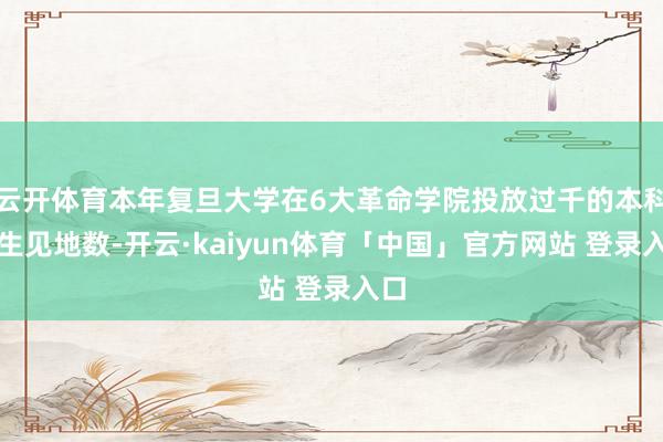 云开体育本年复旦大学在6大革命学院投放过千的本科招生见地数-开云·kaiyun体育「中国」官方网站 登录入口