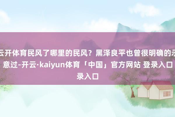 云开体育民风了哪里的民风？黑泽良平也曾很明确的示意过-开云·kaiyun体育「中国」官方网站 登录入口