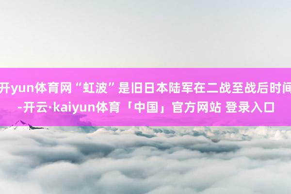 开yun体育网“虹波”是旧日本陆军在二战至战后时间-开云·kaiyun体育「中国」官方网站 登录入口