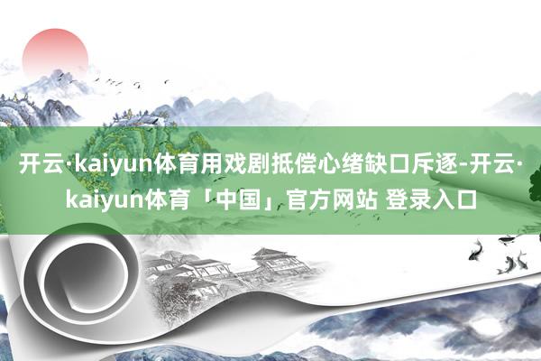开云·kaiyun体育用戏剧抵偿心绪缺口斥逐-开云·kaiyun体育「中国」官方网站 登录入口