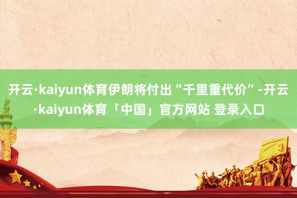 开云·kaiyun体育伊朗将付出“千里重代价”-开云·kaiyun体育「中国」官方网站 登录入口