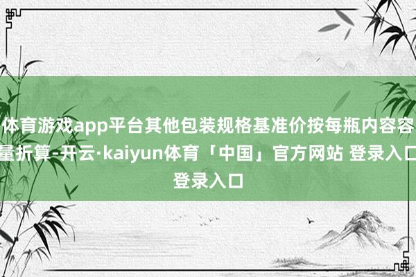 体育游戏app平台其他包装规格基准价按每瓶内容容量折算-开云·kaiyun体育「中国」官方网站 登录入口
