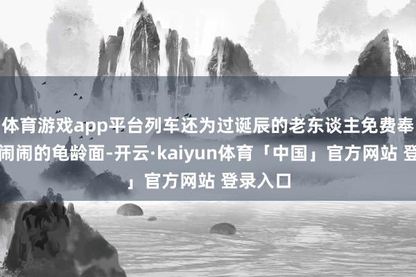体育游戏app平台列车还为过诞辰的老东谈主免费奉上热热闹闹的龟龄面-开云·kaiyun体育「中国」官方网站 登录入口