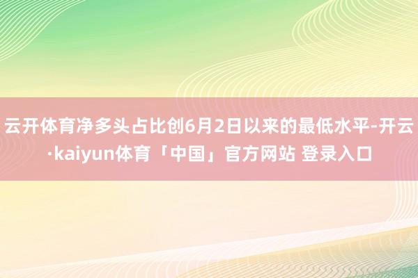 云开体育净多头占比创6月2日以来的最低水平-开云·kaiyun体育「中国」官方网站 登录入口