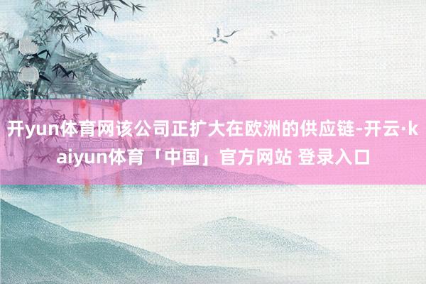 开yun体育网该公司正扩大在欧洲的供应链-开云·kaiyun体育「中国」官方网站 登录入口