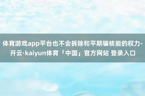 体育游戏app平台也不会拆除和平期骗核能的权力-开云·kaiyun体育「中国」官方网站 登录入口