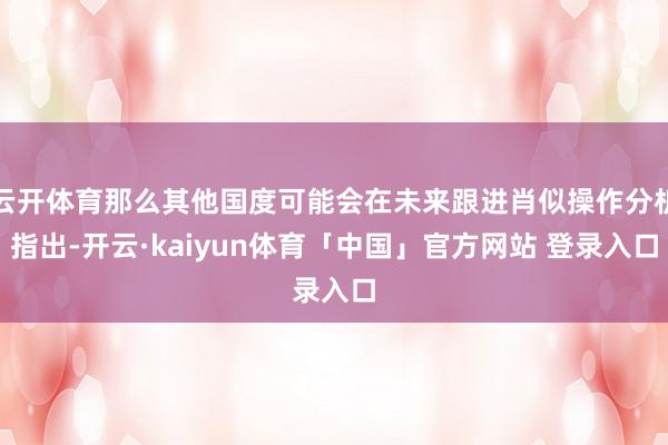 云开体育那么其他国度可能会在未来跟进肖似操作分析指出-开云·kaiyun体育「中国」官方网站 登录入口
