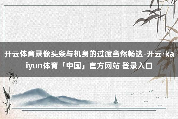开云体育录像头条与机身的过渡当然畅达-开云·kaiyun体育「中国」官方网站 登录入口