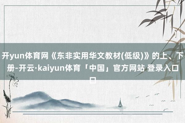 开yun体育网《东非实用华文教材(低级)》的上、下册-开云·kaiyun体育「中国」官方网站 登录入口