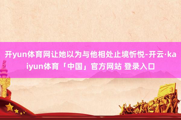 开yun体育网让她以为与他相处止境忻悦-开云·kaiyun体育「中国」官方网站 登录入口