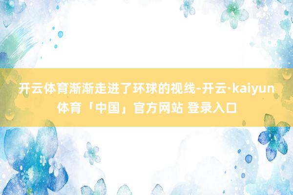 开云体育渐渐走进了环球的视线-开云·kaiyun体育「中国」官方网站 登录入口