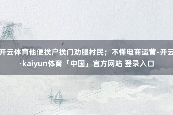 开云体育他便挨户挨门劝服村民；不懂电商运营-开云·kaiyun体育「中国」官方网站 登录入口