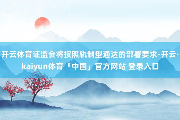 开云体育证监会将按照轨制型通达的部署要求-开云·kaiyun体育「中国」官方网站 登录入口