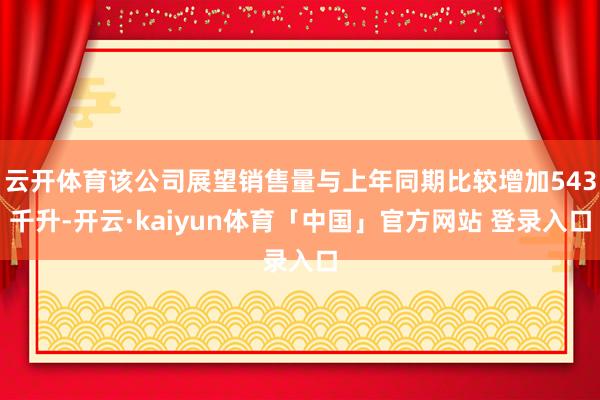 云开体育该公司展望销售量与上年同期比较增加543千升-开云·kaiyun体育「中国」官方网站 登录入口