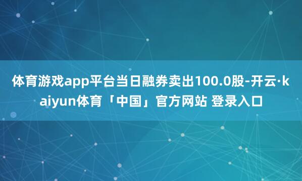 体育游戏app平台当日融券卖出100.0股-开云·kaiyun体育「中国」官方网站 登录入口