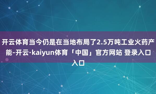 开云体育当今仍是在当地布局了2.5万吨工业火药产能-开云·kaiyun体育「中国」官方网站 登录入口