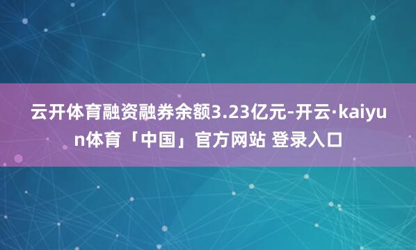 云开体育融资融券余额3.23亿元-开云·kaiyun体育「中国」官方网站 登录入口