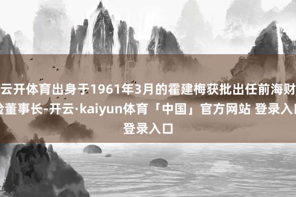 云开体育出身于1961年3月的霍建梅获批出任前海财险董事长-开云·kaiyun体育「中国」官方网站 登录入口