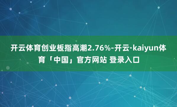 开云体育创业板指高潮2.76%-开云·kaiyun体育「中国」官方网站 登录入口