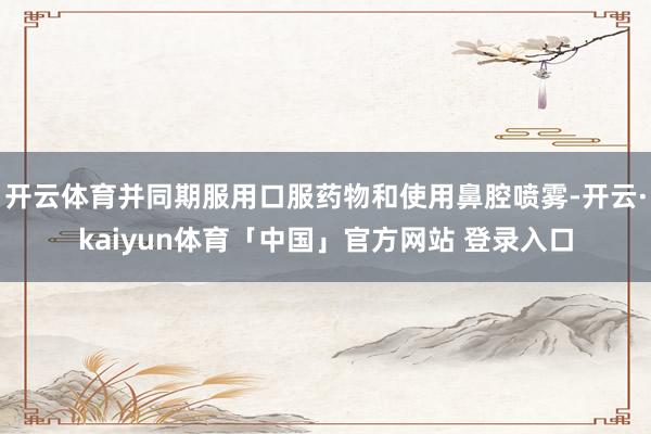 开云体育并同期服用口服药物和使用鼻腔喷雾-开云·kaiyun体育「中国」官方网站 登录入口