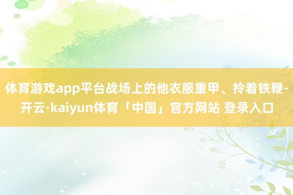 体育游戏app平台战场上的他衣服重甲、拎着铁鞭-开云·kaiyun体育「中国」官方网站 登录入口
