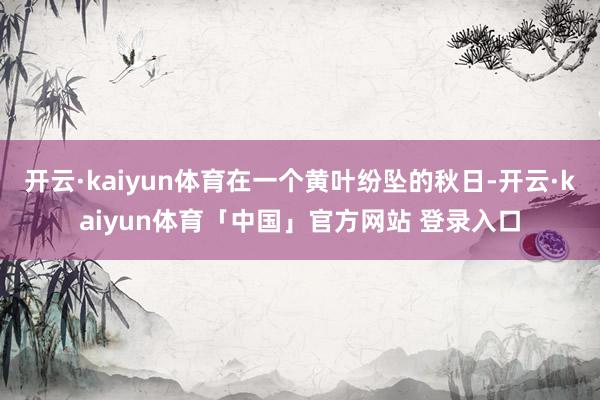 开云·kaiyun体育在一个黄叶纷坠的秋日-开云·kaiyun体育「中国」官方网站 登录入口