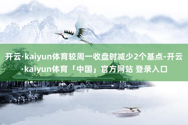 开云·kaiyun体育较周一收盘时减少2个基点-开云·kaiyun体育「中国」官方网站 登录入口