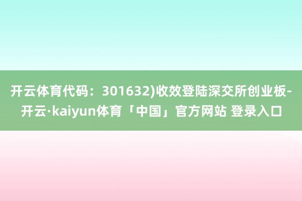 开云体育代码：301632)收效登陆深交所创业板-开云·kaiyun体育「中国」官方网站 登录入口