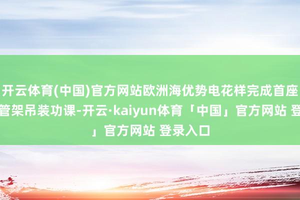 开云体育(中国)官方网站欧洲海优势电花样完成首座下部导管架吊装功课-开云·kaiyun体育「中国」官方网站 登录入口
