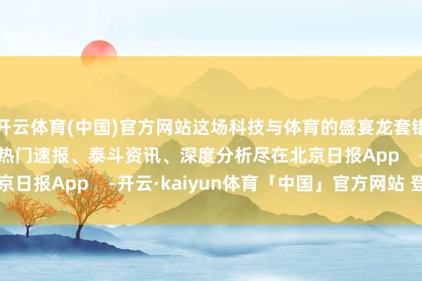 开云体育(中国)官方网站这场科技与体育的盛宴龙套错过！ &nbsp;更多热门速报、泰斗资讯、深度分析尽在北京日报App    -开云·kaiyun体育「中国」官方网站 登录入口