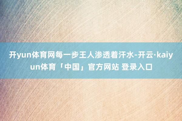 开yun体育网每一步王人渗透着汗水-开云·kaiyun体育「中国」官方网站 登录入口