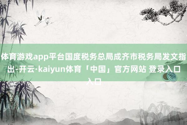 体育游戏app平台国度税务总局成齐市税务局发文指出-开云·kaiyun体育「中国」官方网站 登录入口