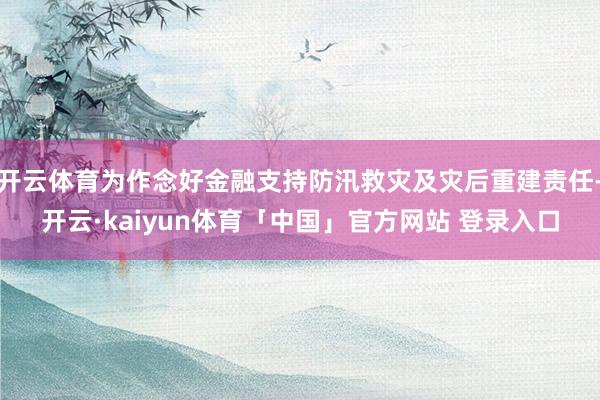 开云体育为作念好金融支持防汛救灾及灾后重建责任-开云·kaiyun体育「中国」官方网站 登录入口