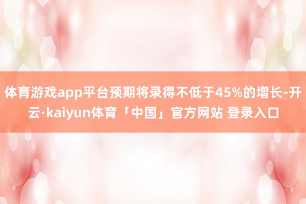 体育游戏app平台预期将录得不低于45%的增长-开云·kaiyun体育「中国」官方网站 登录入口