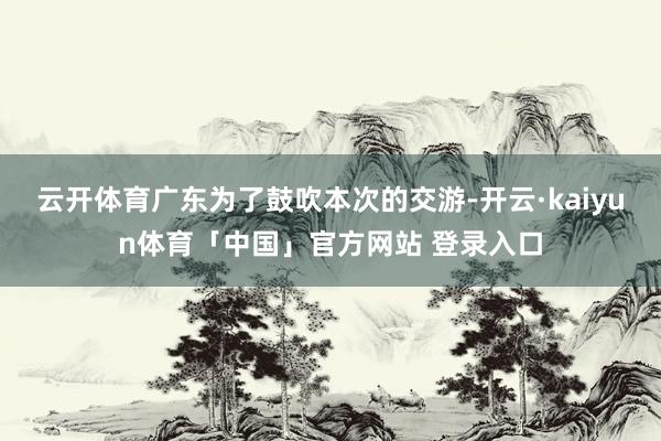 云开体育广东为了鼓吹本次的交游-开云·kaiyun体育「中国」官方网站 登录入口