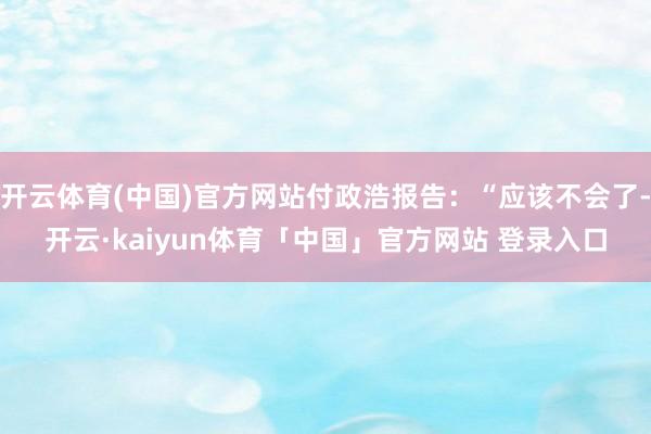 开云体育(中国)官方网站付政浩报告：“应该不会了-开云·kaiyun体育「中国」官方网站 登录入口