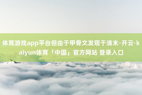体育游戏app平台但由于甲骨文发现于清末-开云·kaiyun体育「中国」官方网站 登录入口