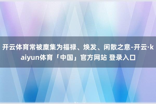 开云体育常被麇集为福禄、焕发、闲散之意-开云·kaiyun体育「中国」官方网站 登录入口
