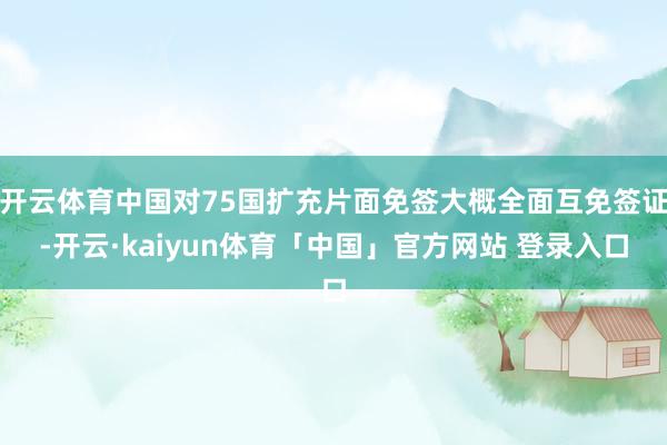 开云体育中国对75国扩充片面免签大概全面互免签证-开云·kaiyun体育「中国」官方网站 登录入口