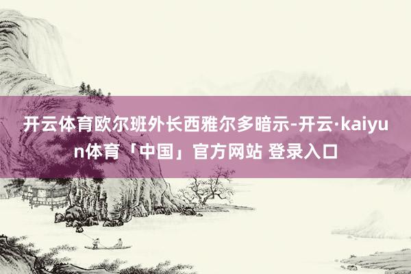 开云体育欧尔班外长西雅尔多暗示-开云·kaiyun体育「中国」官方网站 登录入口