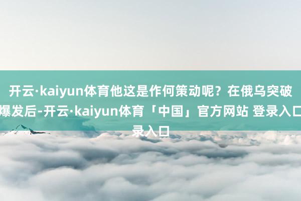 开云·kaiyun体育他这是作何策动呢？在俄乌突破爆发后-开云·kaiyun体育「中国」官方网站 登录入口