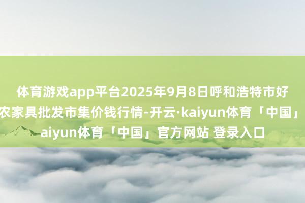 体育游戏app平台2025年9月8日呼和浩特市好意思通首府无公害农家具批发市集价钱行情-开云·kaiyun体育「中国」官方网站 登录入口