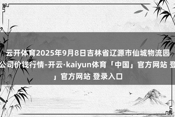云开体育2025年9月8日吉林省辽源市仙城物流园区有限公司价钱行情-开云·kaiyun体育「中国」官方网站 登录入口