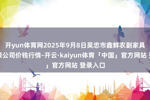 开yun体育网2025年9月8日吴忠市鑫鲜农副家具商场有限公司价钱行情-开云·kaiyun体育「中国」官方网站 登录入口